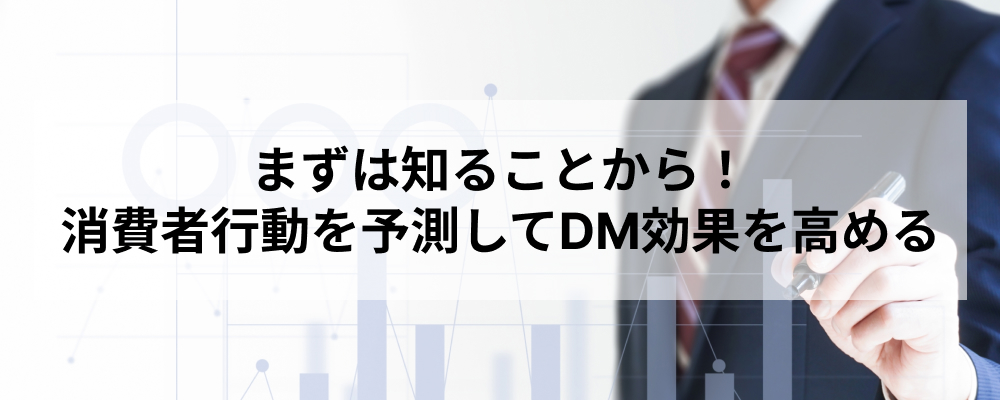 まずは知ることから！消費者行動を予測してDM効果を高める